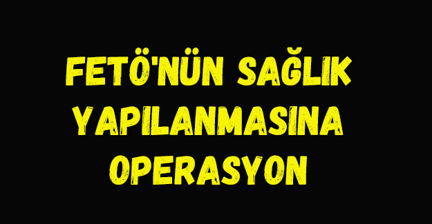 FETÖ'nün sağlık yapılanmasına operasyon