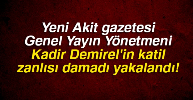 Yeni Akit gazetesi Genel Yayın Yönetmeni Kadir Demirel'in katil zanlısı damadı yakalandı!