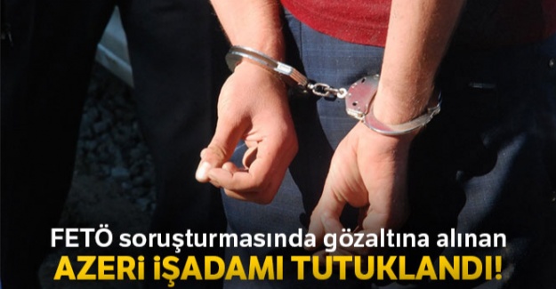 FETÖ soruşturmasında gözaltına alınan Azeri iş adamı tutuklandı