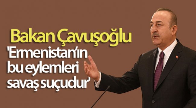 Bakan Çavuşoğlu: 'Ermenistan'ın bu eylemleri savaş suçudur'