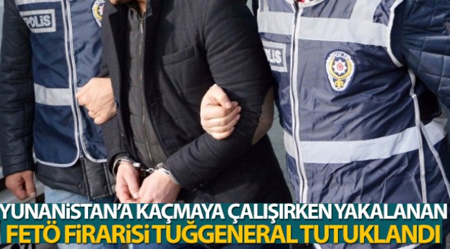 Yunanistan'a kaçmaya çalışırken yakalanan FETÖ firarisi tuğgeneral tutuklandı